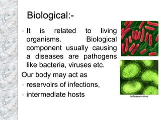Biological:-
 It is related to living
organisms. Biological
component usually causing
a diseases are pathogens
like bacteria, viruses etc.
Our body may act as
 reservoirs of infections,
 intermediate hosts
 