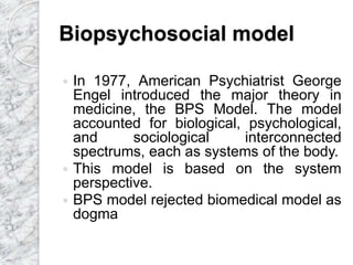 Biopsychosocial model
 In 1977, American Psychiatrist George
Engel introduced the major theory in
medicine, the BPS Model. The model
accounted for biological, psychological,
and sociological interconnected
spectrums, each as systems of the body.
 This model is based on the system
perspective.
 BPS model rejected biomedical model as
dogma
 