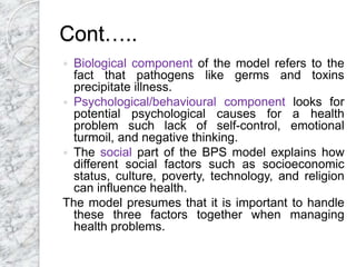 Cont…..
 Biological component of the model refers to the
fact that pathogens like germs and toxins
precipitate illness.
 Psychological/behavioural component looks for
potential psychological causes for a health
problem such lack of self-control, emotional
turmoil, and negative thinking.
 The social part of the BPS model explains how
different social factors such as socioeconomic
status, culture, poverty, technology, and religion
can influence health.
The model presumes that it is important to handle
these three factors together when managing
health problems.
 
