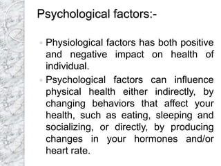 Psychological factors:-
 Physiological factors has both positive
and negative impact on health of
individual.
 Psychological factors can influence
physical health either indirectly, by
changing behaviors that affect your
health, such as eating, sleeping and
socializing, or directly, by producing
changes in your hormones and/or
heart rate.
 