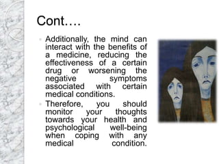 Cont….
 Additionally, the mind can
interact with the benefits of
a medicine, reducing the
effectiveness of a certain
drug or worsening the
negative symptoms
associated with certain
medical conditions.
 Therefore, you should
monitor your thoughts
towards your health and
psychological well-being
when coping with any
medical condition.
 