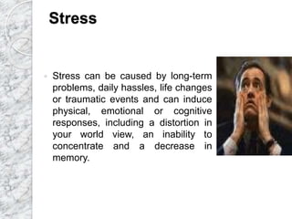 Stress
 Stress can be caused by long-term
problems, daily hassles, life changes
or traumatic events and can induce
physical, emotional or cognitive
responses, including a distortion in
your world view, an inability to
concentrate and a decrease in
memory.
 