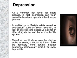 Depression
 As a common risk factor for heart
disease. In fact, depression can wear
down the heart and speed up the disease
process.
 In addition, poor lifestyle habits related to
depression, such as social isolation, a
lack of exercise and excessive alcohol or
other drug abuse, can harm your health
system.
 Therefore, avoid depression by staying
active or seeing a doctor as it can make
the recovery from certain medical
conditions increasingly difficult or even
impossible.
 