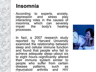Insomnia
 According to experts, anxiety,
depression and stress play
interacting roles in the causes of
insomnia, which can severely
impair the body's healing
processes.
 In fact, a 2007 research study
reported by Harvard University
examined the relationship between
sleep and cellular immune function
and found that people who fail to
achieve adequate sleep--about six
to eight hours--significantly altered
their immune system similar to
people who suffer from certain
disease patterns, such as
rheumatoid arthritis and HIV
 