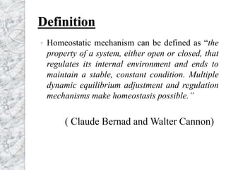 Definition
 Homeostatic mechanism can be defined as “the
property of a system, either open or closed, that
regulates its internal environment and ends to
maintain a stable, constant condition. Multiple
dynamic equilibrium adjustment and regulation
mechanisms make homeostasis possible.”
( Claude Bernad and Walter Cannon)
 