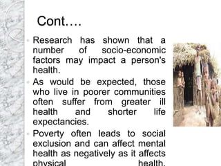 Cont….
 Research has shown that a
number of socio-economic
factors may impact a person's
health.
 As would be expected, those
who live in poorer communities
often suffer from greater ill
health and shorter life
expectancies.
 Poverty often leads to social
exclusion and can affect mental
health as negatively as it affects
 