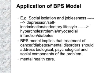 Application of BPS Model
 E.g. Social isolation and joblessness -----
--> depression/self-
incrimination/sedentary lifestyle ------>
hypercholestrolemia/myocardial
infarction/diabetes
 BPS model implies that treatment of
cancer/diabetes/mental disorders should
address biological, psychological and
social components of the problem.
 mental health care.
 