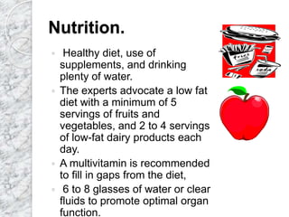 Nutrition.
 Healthy diet, use of
supplements, and drinking
plenty of water.
 The experts advocate a low fat
diet with a minimum of 5
servings of fruits and
vegetables, and 2 to 4 servings
of low-fat dairy products each
day.
 A multivitamin is recommended
to fill in gaps from the diet,
 6 to 8 glasses of water or clear
fluids to promote optimal organ
function.
 