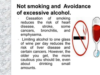 Not smoking and Avoidance
of excessive alcohol.
 Cessation of smoking
reduces the risk of heart
disease, stroke, some
cancers, bronchitis, and
emphysema.
 Limiting alcohol to one glass
of wine per day reduces the
risk of liver disease and
certain cancers. However, the
older you get, the more
cautious you should be, even
about drinking small
amounts.
 