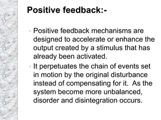 Positive feedback:-
 Positive feedback mechanisms are
designed to accelerate or enhance the
output created by a stimulus that has
already been activated.
 It perpetuates the chain of events set
in motion by the original disturbance
instead of compensating for it. As the
system become more unbalanced,
disorder and disintegration occurs.
 