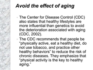 Avoid the effect of aging
 The Center for Disease Control (CDC)
also states that healthy lifestyles are
more influential than genetics to avoid
the deterioration associated with aging
(CDC, 2002).
 The CDC recommends that people be
“physically active, eat a healthy diet, do
not use tobacco, and practice other
healthy behaviors” to reduce the risk of
chronic diseases. They emphasize that
“physical activity is the key to healthy
aging.”
 