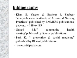 bibliography
 Khan S. Yaseen & Basheer P. Shabeer
“comprehensive textbook of Advanced Nursing
Practices” published by EMMESS publications,
page no. – 189 to 193
 Gulani k.k.” community health
nursing”published by Kumar publications.
 Park K. “ preventive & social medicine”
published by Bhanot publications.
 www.wikipedia.com
 