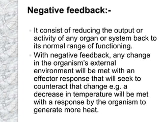 Negative feedback:-
 It consist of reducing the output or
activity of any organ or system back to
its normal range of functioning.
 With negative feedback, any change
in the organism’s external
environment will be met with an
effector response that will seek to
counteract that change e.g. a
decrease in temperature will be met
with a response by the organism to
generate more heat.
 