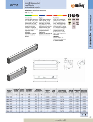 257
www.unikey.ind.br
iluminaçãolightingiluminación
luminárias de painel
panel lighting
luminarias de armario
amazonas – amazonas – amazonas
vca – vca – vca
LAP-VCA
Fornecimento
Inclui toda ligação elétrica com
2m de cabo. Na versão comple-
ta com interruptor liga/desliga,
tomada Nema 15R e chave
ﬁm de curso. Na versão sem
tomada com interruptor
liga/desliga e chave ﬁm de
curso. Na versão lisa, não inclui
os acessórios citados.
Aplicação
Painéis elétricos e telecom,
para o uso em ambiente
abrigado.
Supply
Includes all electrical wiring
with 2m of cable. The full
version with on/off switch,
outlet Nema 15R and end
stop switch. Version without
outlets with on/off switch and
end stop switch.The plain
version, does not include the
mentioned accessories.
Application
Enclosures and telecom, for use
in sheltered environment.
Suministro
Incluye todo el conexionado
eléctrico con 2m de cable. En
la versión completa con inte-
rruptor de encendido/apaga-
do, tomacorriente Nema 15R
e interruptor de ﬁn de carrera.
En la versión sin tomacorriente
con interruptor encendido/
apagado e interruptor de
ﬁn de carrera. En la versión
lisa, no incluye los accesorios
mencionados.
Aplicación
Armarios eléctricos y de
telecomunicaciones, para uso
en ambiente protegido.
MODELO
MODEL
MODELO
POTÊNCIA
POWER
POTENCIA
TENSÃO
VOLTAGE
TENSIÓN
FREQUÊNCIA
FREQUENCY
FRECUENCIA
MEDIDAS
MEASUREMENT
DIMENSIONES (mm)
COMPLETA
FULL
COMPLETA
LISA
PLAIN
LISA
SEM TOMADA
WITHOUT OUTLET
SIN TOMACORRIENTE
REATOR
REACTOR
BALASTO
LÂMPADA
LAMP
LÁMPARA
PROTEÇÃO
PROTECTION
PROTECCIÓN
W Vca Hz L1 L2
LAP11-CV08 8 127 50-60 350 391 5.570.209 5.570.210 5.570.211 732.107 731.006 733.205
LAP22-CV08 8 220 50-60 350 391 5.580.209 5.580.210 5.580.211 732.107 731.006 733.205
LAP11-CV15 15 127 50-60 500 515 5.570.201 5.570.203 5.570.206 732.101 731.001 733.201
LAP22-CV15 15 220 50-60 500 515 5.580.201 5.580.203 5.580.206 732.101 731.001 733.201
LAP11-CV16 16 127 50-60 650 665 5.570.202 5.570.204 5.570.207 732.101 731.004 733.202
LAP22-CV16 16 220 50-60 650 665 5.580.202 5.580.204 5.580.207 732.101 731.004 733.202
LAP11-CV30 30 127 50-60 958 973 5.570.214 5.570.213 5.570.215 732.102 731.007 733.206
LAP22-CV30 30 220 50-60 958 973 5.580.222 5.580.221 5.580.223 732.102 731.007 733.206
LAP11-CV32 32 127 50-60 1275 1290 N/A 5.570.205 5.570.208 732.102 731.005 733.203
LAP22-CV32 32 220 50-60 1275 1290 N/A 5.580.205 5.580.208 732.102 731.005 733.203
Ë
 