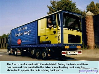 The fourth is of a truck with the windshield facing the back, and there
has been a driver painted in the drivers seat looking back over his
shoulder to appear like he is driving backwards:

 