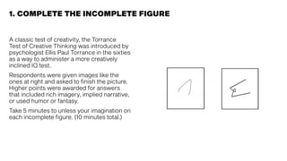 A classic test of creativity, the Torrance
Test of Creative Thinking was introduced by
psychologist Ellis Paul Torrance in the sixties
as a way to administer a more creatively
inclined IQ test.
Respondents were given images like the
ones at right and asked to finish the picture.
Higher points were awarded for answers
that included rich imagery, implied narrative,
or used humor or fantasy.
Take 5 minutes to unless your imagination on
each incomplete figure. (10 minutes total.)
1. COMPLETE THE INCOMPLETE FIGURE
 