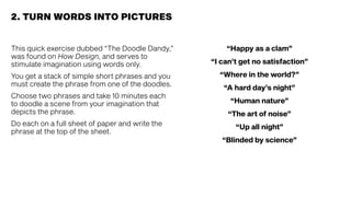 This quick exercise dubbed “The Doodle Dandy,”
was found on How Design, and serves to
stimulate imagination using words only.
You get a stack of simple short phrases and you
must create the phrase from one of the doodles.
Choose two phrases and take 10 minutes each
to doodle a scene from your imagination that
depicts the phrase.
Do each on a full sheet of paper and write the
phrase at the top of the sheet.
2. TURN WORDS INTO PICTURES
“Happy as a clam”
“I can’t get no satisfaction”
“Where in the world?”
“A hard day’s night”
“Human nature”
“The art of noise”
“Up all night”
“Blinded by science”
 
