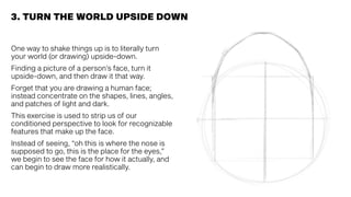 One way to shake things up is to literally turn
your world (or drawing) upside-down.
Finding a picture of a person’s face, turn it
upside-down, and then draw it that way.
Forget that you are drawing a human face;
instead concentrate on the shapes, lines, angles,
and patches of light and dark.
This exercise is used to strip us of our
conditioned perspective to look for recognizable
features that make up the face.
Instead of seeing, “oh this is where the nose is
supposed to go, this is the place for the eyes,”
we begin to see the face for how it actually, and
can begin to draw more realistically.
3. TURN THE WORLD UPSIDE DOWN
 