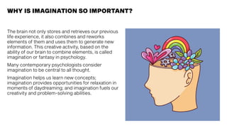 The brain not only stores and retrieves our previous
life experience, it also combines and reworks
elements of them and uses them to generate new
information. This creative activity, based on the
ability of our brain to combine elements, is called
imagination or fantasy in psychology.
Many contemporary psychologists consider
imagination to be central to all thought.
Imagination helps us learn new concepts;
imagination provides opportunities for relaxation in
moments of daydreaming; and imagination fuels our
creativity and problem-solving abilities.
WHY IS IMAGINATION SO IMPORTANT?
 