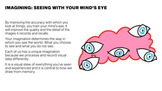 IMAGINING: SEEING WITH YOUR MIND’S EYE
By improving the accuracy with which you
look at things, you train your mind’s eye. It
will improve the quality and the detail of the
images it records and recalls.
Your imagination determines the way in
which you see the world. What you choose
to see and what you do not see.
Each of us has a unique imagination
because we processe and record visual
data differently.
It is a visual stew of everything you’ve seen
and experienced and it is central to how we
draw from memory.
 