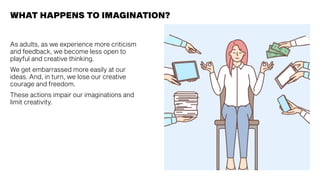 WHAT HAPPENS TO IMAGINATION?
As adults, as we experience more criticism
and feedback, we become less open to
playful and creative thinking.
We get embarrassed more easily at our
ideas. And, in turn, we lose our creative
courage and freedom.
These actions impair our imaginations and
limit creativity.
 
