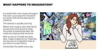 WHAT HAPPENS TO IMAGINATION?
In a world with more visual stimulation
than ever, you’d assume it would fill
our brains with all that data ripe for
creativity.
The reverse is actually ocurring.
Rather than imagine new information,
we become more prone to make
facsimiles of experiental data. We
create by copying what we know.
With access to virtually any topic,
idea, image or place at our fingertips,
we rely less on imagination than at
any time in human history.
Artists fight this battle every day.
 