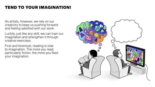 TEND TO YOUR IMAGINATION!
As artists, however, we rely on our
creativity to keep us pushing forward
and feeling satisfied with our work.
Luckily, just like any skill, we can train our
imagination and strengthen it through
creative exercises.
First and foremost, reading is vital
to imagination. The more you read,
particularly fiction, the more you feed
your imagination.
 