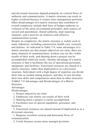 and divisional structures depend primarily on vertical flows of
authority and communication. A matrix structure can result in
higher overhead because it creates more management positions.
Other disadvantages of a matrix structure that contribute to
overall complexity include dual lines of budget authority (a
violation of the unity-of-command principle), dual sources of
reward and punishment, shared authority, dual reporting
channels, and a need for an extensive and effective
communication system.
Despite its complexity, the matrix structure is widely used in
many industries, including construction, health care, research,
and defense. As indicated in Table 7-9, some advantages of a
matrix structure are that project objectives are clear, there are
many channels of communication, workers can see the visible
results of their work, and shutting down a project can be
accomplished relatively easily. Another advantage of a matrix
structure is that it facilitates the use of specialized personnel,
equipment, and facilities. Functional resources are shared in a
matrix structure, rather than duplicated as in a divisional
structure. Individuals with a high degree of expertise can divide
their time as needed among projects, and they in turn develop
their own skills and competencies more than in other structures.
TABLE 7-9 Advantages and Disadvantages of a Matrix
Structure
Advantages
Disadvantages
· 1. Project objectives are clear
· 2. Employees can clearly see results of their work
· 3. Shutting down a project is easily accomplished
· 4. Facilitates uses of special equipment, personnel, and
facilities
· 5. Functional resources are shared instead of duplicated as in a
divisional structure
· 1. Requires excellent vertical and horizontal flows of
communication
· 2. Costly because creates more manager positions
 