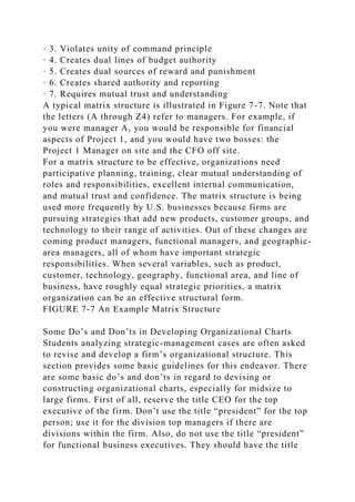 · 3. Violates unity of command principle
· 4. Creates dual lines of budget authority
· 5. Creates dual sources of reward and punishment
· 6. Creates shared authority and reporting
· 7. Requires mutual trust and understanding
A typical matrix structure is illustrated in Figure 7-7. Note that
the letters (A through Z4) refer to managers. For example, if
you were manager A, you would be responsible for financial
aspects of Project 1, and you would have two bosses: the
Project 1 Manager on site and the CFO off site.
For a matrix structure to be effective, organizations need
participative planning, training, clear mutual understanding of
roles and responsibilities, excellent internal communication,
and mutual trust and confidence. The matrix structure is being
used more frequently by U.S. businesses because firms are
pursuing strategies that add new products, customer groups, and
technology to their range of activities. Out of these changes are
coming product managers, functional managers, and geographic-
area managers, all of whom have important strategic
responsibilities. When several variables, such as product,
customer, technology, geography, functional area, and line of
business, have roughly equal strategic priorities, a matrix
organization can be an effective structural form.
FIGURE 7-7 An Example Matrix Structure
Some Do’s and Don’ts in Developing Organizational Charts
Students analyzing strategic-management cases are often asked
to revise and develop a firm’s organizational structure. This
section provides some basic guidelines for this endeavor. There
are some basic do’s and don’ts in regard to devising or
constructing organizational charts, especially for midsize to
large firms. First of all, reserve the title CEO for the top
executive of the firm. Don’t use the title “president” for the top
person; use it for the division top managers if there are
divisions within the firm. Also, do not use the title “president”
for functional business executives. They should have the title
 