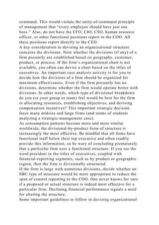 command. This would violate the unity-of-command principle
of management that “every employee should have just one
boss.” Also, do not have the CFO, CIO, CSO, human resource
officer, or other functional positions report to the COO. All
these positions report directly to the CEO.
A key consideration in devising an organizational structure
concerns the divisions. Note whether the divisions (if any) of a
firm presently are established based on geography, customer,
product, or process. If the firm’s organizational chart is not
available, you often can devise a chart based on the titles of
executives. An important case analysis activity is for you to
decide how the divisions of a firm should be organized for
maximum effectiveness. Even if the firm presently has no
divisions, determine whether the firm would operate better with
divisions. In other words, which type of divisional breakdown
do you (or your group or team) feel would be best for the firm
in allocating resources, establishing objectives, and devising
compensation incentives? This important strategic decision
faces many midsize and large firms (and teams of students
analyzing a strategic-management case).
As consumption patterns become more and more similar
worldwide, the divisional-by-product form of structure is
increasingly the most effective. Be mindful that all firms have
functional staff below their top executive and often readily
provide this information, so be wary of concluding prematurely
that a particular firm uses a functional structure. If you see the
word president in the titles of executives, coupled with
financial-reporting segments, such as by product or geographic
region, then the firm is divisionally structured.
If the firm is large with numerous divisions, decide whether an
SBU type of structure would be more appropriate to reduce the
span of control reporting to the COO. One never knows for sure
if a proposed or actual structure is indeed most effective for a
particular firm. Declining financial performance signals a need
for altering the structure.
Some important guidelines to follow in devising organizational
 
