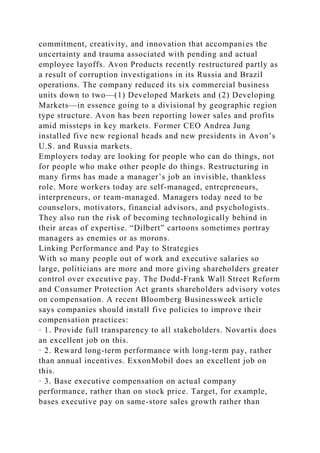 commitment, creativity, and innovation that accompanies the
uncertainty and trauma associated with pending and actual
employee layoffs. Avon Products recently restructured partly as
a result of corruption investigations in its Russia and Brazil
operations. The company reduced its six commercial business
units down to two—(1) Developed Markets and (2) Developing
Markets—in essence going to a divisional by geographic region
type structure. Avon has been reporting lower sales and profits
amid missteps in key markets. Former CEO Andrea Jung
installed five new regional heads and new presidents in Avon’s
U.S. and Russia markets.
Employers today are looking for people who can do things, not
for people who make other people do things. Restructuring in
many firms has made a manager’s job an invisible, thankless
role. More workers today are self-managed, entrepreneurs,
interpreneurs, or team-managed. Managers today need to be
counselors, motivators, financial advisors, and psychologists.
They also run the risk of becoming technologically behind in
their areas of expertise. “Dilbert” cartoons sometimes portray
managers as enemies or as morons.
Linking Performance and Pay to Strategies
With so many people out of work and executive salaries so
large, politicians are more and more giving shareholders greater
control over executive pay. The Dodd-Frank Wall Street Reform
and Consumer Protection Act grants shareholders advisory votes
on compensation. A recent Bloomberg Businessweek article
says companies should install five policies to improve their
compensation practices:
· 1. Provide full transparency to all stakeholders. Novartis does
an excellent job on this.
· 2. Reward long-term performance with long-term pay, rather
than annual incentives. ExxonMobil does an excellent job on
this.
· 3. Base executive compensation on actual company
performance, rather than on stock price. Target, for example,
bases executive pay on same-store sales growth rather than
 