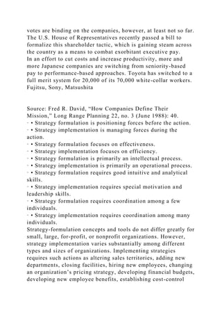 votes are binding on the companies, however, at least not so far.
The U.S. House of Representatives recently passed a bill to
formalize this shareholder tactic, which is gaining steam across
the country as a means to combat exorbitant executive pay.
In an effort to cut costs and increase productivity, more and
more Japanese companies are switching from seniority-based
pay to performance-based approaches. Toyota has switched to a
full merit system for 20,000 of its 70,000 white-collar workers.
Fujitsu, Sony, Matsushita
Source: Fred R. David, “How Companies Define Their
Mission,” Long Range Planning 22, no. 3 (June 1988): 40.
· • Strategy formulation is positioning forces before the action.
· • Strategy implementation is managing forces during the
action.
· • Strategy formulation focuses on effectiveness.
· • Strategy implementation focuses on efficiency.
· • Strategy formulation is primarily an intellectual process.
· • Strategy implementation is primarily an operational process.
· • Strategy formulation requires good intuitive and analytical
skills.
· • Strategy implementation requires special motivation and
leadership skills.
· • Strategy formulation requires coordination among a few
individuals.
· • Strategy implementation requires coordination among many
individuals.
Strategy-formulation concepts and tools do not differ greatly for
small, large, for-profit, or nonprofit organizations. However,
strategy implementation varies substantially among different
types and sizes of organizations. Implementing strategies
requires such actions as altering sales territories, adding new
departments, closing facilities, hiring new employees, changing
an organization’s pricing strategy, developing financial budgets,
developing new employee benefits, establishing cost-control
 