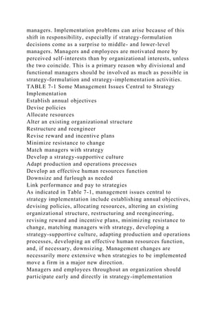 managers. Implementation problems can arise because of this
shift in responsibility, especially if strategy-formulation
decisions come as a surprise to middle- and lower-level
managers. Managers and employees are motivated more by
perceived self-interests than by organizational interests, unless
the two coincide. This is a primary reason why divisional and
functional managers should be involved as much as possible in
strategy-formulation and strategy-implementation activities.
TABLE 7-1 Some Management Issues Central to Strategy
Implementation
Establish annual objectives
Devise policies
Allocate resources
Alter an existing organizational structure
Restructure and reengineer
Revise reward and incentive plans
Minimize resistance to change
Match managers with strategy
Develop a strategy-supportive culture
Adapt production and operations processes
Develop an effective human resources function
Downsize and furlough as needed
Link performance and pay to strategies
As indicated in Table 7-1, management issues central to
strategy implementation include establishing annual objectives,
devising policies, allocating resources, altering an existing
organizational structure, restructuring and reengineering,
revising reward and incentive plans, minimizing resistance to
change, matching managers with strategy, developing a
strategy-supportive culture, adapting production and operations
processes, developing an effective human resources function,
and, if necessary, downsizing. Management changes are
necessarily more extensive when strategies to be implemented
move a firm in a major new direction.
Managers and employees throughout an organization should
participate early and directly in strategy-implementation
 