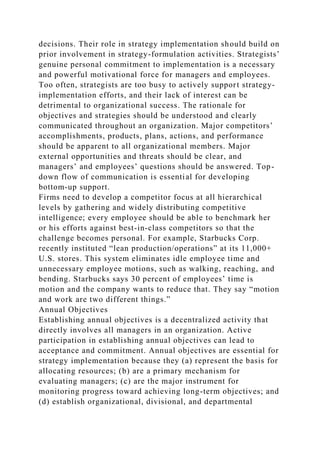 decisions. Their role in strategy implementation should build on
prior involvement in strategy-formulation activities. Strategists’
genuine personal commitment to implementation is a necessary
and powerful motivational force for managers and employees.
Too often, strategists are too busy to actively support strategy-
implementation efforts, and their lack of interest can be
detrimental to organizational success. The rationale for
objectives and strategies should be understood and clearly
communicated throughout an organization. Major competitors’
accomplishments, products, plans, actions, and performance
should be apparent to all organizational members. Major
external opportunities and threats should be clear, and
managers’ and employees’ questions should be answered. Top-
down flow of communication is essential for developing
bottom-up support.
Firms need to develop a competitor focus at all hierarchical
levels by gathering and widely distributing competitive
intelligence; every employee should be able to benchmark her
or his efforts against best-in-class competitors so that the
challenge becomes personal. For example, Starbucks Corp.
recently instituted “lean production/operations” at its 11,000+
U.S. stores. This system eliminates idle employee time and
unnecessary employee motions, such as walking, reaching, and
bending. Starbucks says 30 percent of employees’ time is
motion and the company wants to reduce that. They say “motion
and work are two different things.”
Annual Objectives
Establishing annual objectives is a decentralized activity that
directly involves all managers in an organization. Active
participation in establishing annual objectives can lead to
acceptance and commitment. Annual objectives are essential for
strategy implementation because they (a) represent the basis for
allocating resources; (b) are a primary mechanism for
evaluating managers; (c) are the major instrument for
monitoring progress toward achieving long-term objectives; and
(d) establish organizational, divisional, and departmental
 