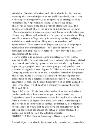 priorities. Considerable time and effort should be devoted to
ensuring that annual objectives are well conceived, consistent
with long-term objectives, and supportive of strategies to be
implemented. Approving, revising, or rejecting annual
objectives is much more than a rubber-stamp activity. The
purpose of annual objectives can be summarized as follows:
· Annual objectives serve as guidelines for action, directing and
channeling efforts and activities of organization members. They
provide a source of legitimacy in an enterprise by justifying
activities to stakeholders. They serve as standards of
performance. They serve as an important source of employee
motivation and identification. They give incentives for
managers and employees to perform. They provide a basis for
organizational design.2
Clearly stated and communicated objectives are critical to
success in all types and sizes of firms. Annual objectives, stated
in terms of profitability, growth, and market share by business
segment, geographic area, customer groups, and product, are
common in organizations. Figure 7-2 illustrates how the Stamus
Company could establish annual objectives based on long-term
objectives. Table 7-2 reveals associated revenue figures that
correspond to the objectives outlined in Figure 7-2. Note that,
according to plan, the Stamus Company will slightly exceed its
long-term objective of doubling company revenues between
2012 and 2014.
Figure 7-2 also reflects how a hierarchy of annual objectives
can be established based on an organization’s structure.
Objectives should be consistent across hierarchical levels and
form a network of supportive aims. Horizontal consistency of
objectives is as important as vertical consistency of objectives.
For instance, it would not be effective for manufacturing to
achieve more than its annual objective of units produced if
marketing could not sell the additional units.
FIGURE 7-2 The Stamus Company’s Hierarchy of Aims
Annual objectives should be measurable, consistent, reasonable,
 