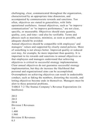 challenging, clear, communicated throughout the organization,
characterized by an appropriate time dimension, and
accompanied by commensurate rewards and sanctions. Too
often, objectives are stated in generalities, with little
operational usefulness. Annual objectives, such as “to improve
communication” or “to improve performance,” are not clear,
specific, or measurable. Objectives should state quantity,
quality, cost, and time—and also be verifiable. Terms and
phrases such as maximize, minimize, as soon as possible, and
adequate should be avoided.
Annual objectives should be compatible with employees’ and
managers’ values and supported by clearly stated policies. More
of something is not always better. Improved quality or reduced
cost may, for example, be more important than quantity. It is
important to tie rewards and sanctions to annual objectives so
that employees and managers understand that achieving
objectives is critical to successful strategy implementation.
Clear annual objectives do not guarantee successful strategy
implementation, but they do increase the likelihood that
personal and organizational aims can be accomplished.
Overemphasis on achieving objectives can result in undesirable
conduct, such as faking the numbers, distorting the records, and
letting objectives become ends in themselves. Managers must be
alert to these potential problems.
TABLE 7-2 The Stamus Company’s Revenue Expectations (in
$millions)
2012
2013
2014
Division I Revenues
1.0
1.400
1.960
Division II Revenues
0.5
 
