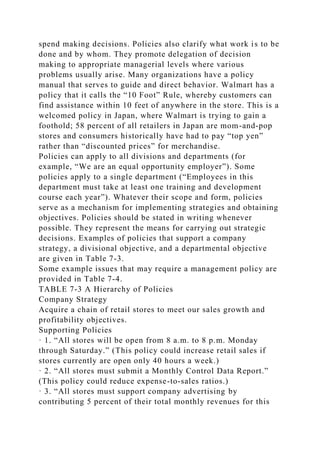 spend making decisions. Policies also clarify what work is to be
done and by whom. They promote delegation of decision
making to appropriate managerial levels where various
problems usually arise. Many organizations have a policy
manual that serves to guide and direct behavior. Walmart has a
policy that it calls the “10 Foot” Rule, whereby customers can
find assistance within 10 feet of anywhere in the store. This is a
welcomed policy in Japan, where Walmart is trying to gain a
foothold; 58 percent of all retailers in Japan are mom-and-pop
stores and consumers historically have had to pay “top yen”
rather than “discounted prices” for merchandise.
Policies can apply to all divisions and departments (for
example, “We are an equal opportunity employer”). Some
policies apply to a single department (“Employees in this
department must take at least one training and development
course each year”). Whatever their scope and form, policies
serve as a mechanism for implementing strategies and obtaining
objectives. Policies should be stated in writing whenever
possible. They represent the means for carrying out strategic
decisions. Examples of policies that support a company
strategy, a divisional objective, and a departmental objective
are given in Table 7-3.
Some example issues that may require a management policy are
provided in Table 7-4.
TABLE 7-3 A Hierarchy of Policies
Company Strategy
Acquire a chain of retail stores to meet our sales growth and
profitability objectives.
Supporting Policies
· 1. “All stores will be open from 8 a.m. to 8 p.m. Monday
through Saturday.” (This policy could increase retail sales if
stores currently are open only 40 hours a week.)
· 2. “All stores must submit a Monthly Control Data Report.”
(This policy could reduce expense-to-sales ratios.)
· 3. “All stores must support company advertising by
contributing 5 percent of their total monthly revenues for this
 