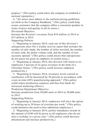 purpose.” (This policy could allow the company to establish a
national reputation.)
· 4. “All stores must adhere to the uniform pricing guidelines
set forth in the Company Handbook.” (This policy could help
assure customers that the company offers a consistent product in
terms of price and quality in all its stores.)
Divisional Objective
Increase the division’s revenues from $10 million in 2014 to
$15 million in 2015.
Supporting Policies
· 1. “Beginning in January 2014, each one of this division’s
salespersons must file a weekly activity report that includes the
number of calls made, the number of miles traveled, the number
of units sold, the dollar volume sold, and the number of new
accounts opened.” (This policy could ensure that salespersons
do not place too great an emphasis in certain areas.)
· 2. “Beginning in January 2014, this division will return to its
employees 5 percent of its gross revenues in the form of a
Christmas bonus.” (This policy could increase employee
productivity.)
· 3. “Beginning in January 2014, inventory levels carried in
warehouses will be decreased by 30 percent in accordance with
a just-in-time (JIT) manufacturing approach.” (This policy
could reduce production expenses and thus free funds for
increased marketing efforts.)
Production Department Objective
Increase production from 20,000 units in 2014 to 30,000 units
in 2015.
Supporting Policies
· 1. “Beginning in January 2014, employees will have the option
of working up to 20 hours of overtime per week.” (This policy
could minimize the need to hire additional employees.)
· 2. “Beginning in January 2014, perfect attendance awards in
the amount of $100 will be given to all employees who do not
miss a workday in a given year.” (This policy could decrease
absenteeism and increase productivity.)
 
