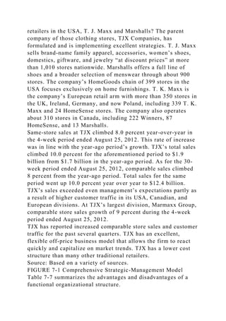 retailers in the USA, T. J. Maxx and Marshalls? The parent
company of those clothing stores, TJX Companies, has
formulated and is implementing excellent strategies. T. J. Maxx
sells brand-name family apparel, accessories, women’s shoes,
domestics, giftware, and jewelry “at discount prices” at more
than 1,010 stores nationwide. Marshalls offers a full line of
shoes and a broader selection of menswear through about 900
stores. The company’s HomeGoods chain of 399 stores in the
USA focuses exclusively on home furnishings. T. K. Maxx is
the company’s European retail arm with more than 350 stores in
the UK, Ireland, Germany, and now Poland, including 339 T. K.
Maxx and 24 HomeSense stores. The company also operates
about 310 stores in Canada, including 222 Winners, 87
HomeSense, and 13 Marshalls.
Same-store sales at TJX climbed 8.0 percent year-over-year in
the 4-week period ended August 25, 2012. This rate of increase
was in line with the year-ago period’s growth. TJX’s total sales
climbed 10.0 percent for the aforementioned period to $1.9
billion from $1.7 billion in the year-ago period. As for the 30-
week period ended August 25, 2012, comparable sales climbed
8 percent from the year-ago period. Total sales for the same
period went up 10.0 percent year over year to $12.4 billion.
TJX’s sales exceeded even management’s expectations partly as
a result of higher customer traffic in its USA, Canadian, and
European divisions. At TJX’s largest division, Marmaxx Group,
comparable store sales growth of 9 percent during the 4-week
period ended August 25, 2012.
TJX has reported increased comparable store sales and customer
traffic for the past several quarters. TJX has an excellent,
flexible off-price business model that allows the firm to react
quickly and capitalize on market trends. TJX has a lower cost
structure than many other traditional retailers.
Source: Based on a variety of sources.
FIGURE 7-1 Comprehensive Strategic-Management Model
Table 7-7 summarizes the advantages and disadvantages of a
functional organizational structure.
 