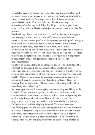 schedules create pressure, personalities are incompatible, and
misunderstandings between line managers (such as production
supervisors) and staff managers (such as human resource
specialists) occur. For example, a collection manager’s
objective of reducing bad debts by 50 percent in a given year
may conflict with a divisional objective to increase sales by 20
percent.
Establishing objectives can lead to conflict because managers
and strategists must make trade-offs, such as whether to
emphasize short-term profits or long-term growth, profit margin
or market share, market penetration or market development,
growth or stability, high risk or low risk, and social
responsiveness or profit maximization. Trade-offs are necessary
because no firm has sufficient resources to pursue all strategies
that would benefit the firm. Table 7-5 reveals some important
management trade-off decisions required in strategy
implementation.
Conflict is unavoidable in organizations, so it is important that
conflict be managed and resolved before dysfunctional
consequences affect organizational performance. Conflict is not
always bad. An absence of conflict can signal indifference and
apathy. Conflict can serve to energize opposing groups into
action and may help managers identify problems. General
George Patton once said: “If everyone is thinking alike, then
somebody isn’t thinking.”
Various approaches for managing and resolving conflict can be
classified into three categories: avoidance, defusion, and
confrontation. Avoidance includes such actions as ignoring the
problem in hopes that the conflict will resolve itself or
physically separating the conflicting individuals (or groups).
Defusion can include playing down differences between
conflicting parties while accentuating similarities and common
interests, compromising so that there is neither a clear winner
nor loser, resorting to majority rule, appealing to a higher
authority, or redesigning present positions. Confrontation is
exemplified by exchanging members of conflicting parties so
 