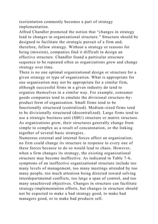reorientation commonly becomes a part of strategy
implementation.
Alfred Chandler promoted the notion that “changes in strategy
lead to changes in organizational structure.” Structure should be
designed to facilitate the strategic pursuit of a firm and,
therefore, follow strategy. Without a strategy or reasons for
being (mission), companies find it difficult to design an
effective structure. Chandler found a particular structure
sequence to be repeated often as organizations grow and change
strategy over time.
There is no one optimal organizational design or structure for a
given strategy or type of organization. What is appropriate for
one organization may not be appropriate for a similar firm,
although successful firms in a given industry do tend to
organize themselves in a similar way. For example, consumer
goods companies tend to emulate the divisional structure-by-
product form of organization. Small firms tend to be
functionally structured (centralized). Medium-sized firms tend
to be divisionally structured (decentralized). Large firms tend to
use a strategic business unit (SBU) structure or matrix structure.
As organizations grow, their structures generally change from
simple to complex as a result of concatenation, or the linking
together of several basic strategies.
Numerous external and internal forces affect an organization;
no firm could change its structure in response to every one of
these forces because to do so would lead to chaos. However,
when a firm changes its strategy, the existing organizational
structure may become ineffective. As indicated in Table 7-6,
symptoms of an ineffective organizational structure include too
many levels of management, too many meetings attended by too
many people, too much attention being directed toward solving
interdepartmental conflicts, too large a span of control, and too
many unachieved objectives. Changes in structure can facilitate
strategy-implementation efforts, but changes in structure should
not be expected to make a bad strategy good, to make bad
managers good, or to make bad products sell.
 
