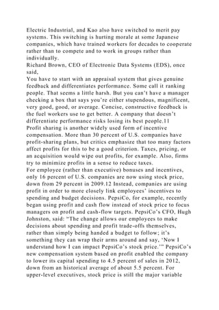 Electric Industrial, and Kao also have switched to merit pay
systems. This switching is hurting morale at some Japanese
companies, which have trained workers for decades to cooperate
rather than to compete and to work in groups rather than
individually.
Richard Brown, CEO of Electronic Data Systems (EDS), once
said,
You have to start with an appraisal system that gives genuine
feedback and differentiates performance. Some call it ranking
people. That seems a little harsh. But you can’t have a manager
checking a box that says you’re either stupendous, magnificent,
very good, good, or average. Concise, constructive feedback is
the fuel workers use to get better. A company that doesn’t
differentiate performance risks losing its best people.11
Profit sharing is another widely used form of incentive
compensation. More than 30 percent of U.S. companies have
profit-sharing plans, but critics emphasize that too many factors
affect profits for this to be a good criterion. Taxes, pricing, or
an acquisition would wipe out profits, for example. Also, firms
try to minimize profits in a sense to reduce taxes.
For employee (rather than executive) bonuses and incentives,
only 16 percent of U.S. companies are now using stock price,
down from 29 percent in 2009.12 Instead, companies are using
profit in order to more closely link employees’ incentives to
spending and budget decisions. PepsiCo, for example, recently
began using profit and cash flow instead of stock price to focus
managers on profit and cash-flow targets. PepsiCo’s CFO, Hugh
Johnston, said: “The change allows our employees to make
decisions about spending and profit trade-offs themselves,
rather than simply being handed a budget to follow; it’s
something they can wrap their arms around and say, ‘Now I
understand how I can impact PepsiCo’s stock price.’” PepsiCo’s
new compensation system based on profit enabled the company
to lower its capital spending to 4.5 percent of sales in 2012,
down from an historical average of about 5.5 percent. For
upper-level executives, stock price is still the major variable
 