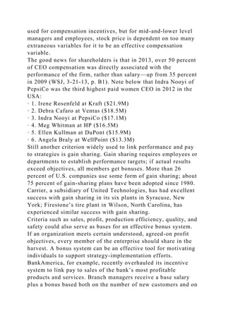 used for compensation incentives, but for mid-and-lower level
managers and employees, stock price is dependent on too many
extraneous variables for it to be an effective compensation
variable.
The good news for shareholders is that in 2013, over 50 percent
of CEO compensation was directly associated with the
performance of the firm, rather than salary—up from 35 percent
in 2009 (WSJ, 3-21-13, p. B1). Note below that Indra Nooyi of
PepsiCo was the third highest paid women CEO in 2012 in the
USA:
· 1. Irene Rosenfeld at Kraft ($21.9M)
· 2. Debra Cafaro at Ventas ($18.5M)
· 3. Indra Nooyi at PepsiCo ($17.1M)
· 4. Meg Whitman at HP ($16.5M)
· 5. Ellen Kullman at DuPont ($15.9M)
· 6. Angela Braly at WellPoint ($13.3M)
Still another criterion widely used to link performance and pay
to strategies is gain sharing. Gain sharing requires employees or
departments to establish performance targets; if actual results
exceed objectives, all members get bonuses. More than 26
percent of U.S. companies use some form of gain sharing; about
75 percent of gain-sharing plans have been adopted since 1980.
Carrier, a subsidiary of United Technologies, has had excellent
success with gain sharing in its six plants in Syracuse, New
York; Firestone’s tire plant in Wilson, North Carolina, has
experienced similar success with gain sharing.
Criteria such as sales, profit, production efficiency, quality, and
safety could also serve as bases for an effective bonus system.
If an organization meets certain understood, agreed-on profit
objectives, every member of the enterprise should share in the
harvest. A bonus system can be an effective tool for motivating
individuals to support strategy-implementation efforts.
BankAmerica, for example, recently overhauled its incentive
system to link pay to sales of the bank’s most profitable
products and services. Branch managers receive a base salary
plus a bonus based both on the number of new customers and on
 