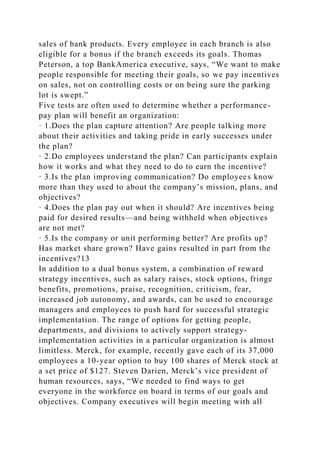 sales of bank products. Every employee in each branch is also
eligible for a bonus if the branch exceeds its goals. Thomas
Peterson, a top BankAmerica executive, says, “We want to make
people responsible for meeting their goals, so we pay incentives
on sales, not on controlling costs or on being sure the parking
lot is swept.”
Five tests are often used to determine whether a performance-
pay plan will benefit an organization:
· 1.Does the plan capture attention? Are people talking more
about their activities and taking pride in early successes under
the plan?
· 2.Do employees understand the plan? Can participants explain
how it works and what they need to do to earn the incentive?
· 3.Is the plan improving communication? Do employees know
more than they used to about the company’s mission, plans, and
objectives?
· 4.Does the plan pay out when it should? Are incentives being
paid for desired results—and being withheld when objectives
are not met?
· 5.Is the company or unit performing better? Are profits up?
Has market share grown? Have gains resulted in part from the
incentives?13
In addition to a dual bonus system, a combination of reward
strategy incentives, such as salary raises, stock options, fringe
benefits, promotions, praise, recognition, criticism, fear,
increased job autonomy, and awards, can be used to encourage
managers and employees to push hard for successful strategic
implementation. The range of options for getting people,
departments, and divisions to actively support strategy-
implementation activities in a particular organization is almost
limitless. Merck, for example, recently gave each of its 37,000
employees a 10-year option to buy 100 shares of Merck stock at
a set price of $127. Steven Darien, Merck’s vice president of
human resources, says, “We needed to find ways to get
everyone in the workforce on board in terms of our goals and
objectives. Company executives will begin meeting with all
 