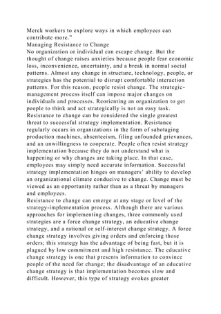 Merck workers to explore ways in which employees can
contribute more.”
Managing Resistance to Change
No organization or individual can escape change. But the
thought of change raises anxieties because people fear economic
loss, inconvenience, uncertainty, and a break in normal social
patterns. Almost any change in structure, technology, people, or
strategies has the potential to disrupt comfortable interaction
patterns. For this reason, people resist change. The strategic-
management process itself can impose major changes on
individuals and processes. Reorienting an organization to get
people to think and act strategically is not an easy task.
Resistance to change can be considered the single greatest
threat to successful strategy implementation. Resistance
regularly occurs in organizations in the form of sabotaging
production machines, absenteeism, filing unfounded grievances,
and an unwillingness to cooperate. People often resist strategy
implementation because they do not understand what is
happening or why changes are taking place. In that case,
employees may simply need accurate information. Successful
strategy implementation hinges on managers’ ability to develop
an organizational climate conducive to change. Change must be
viewed as an opportunity rather than as a threat by managers
and employees.
Resistance to change can emerge at any stage or level of the
strategy-implementation process. Although there are various
approaches for implementing changes, three commonly used
strategies are a force change strategy, an educative change
strategy, and a rational or self-interest change strategy. A force
change strategy involves giving orders and enforcing those
orders; this strategy has the advantage of being fast, but it is
plagued by low commitment and high resistance. The educative
change strategy is one that presents information to convince
people of the need for change; the disadvantage of an educative
change strategy is that implementation becomes slow and
difficult. However, this type of strategy evokes greater
 