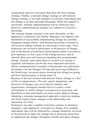 commitment and less resistance than does the force change
strategy. Finally, a rational change strategy or self-interest
change strategy is one that attempts to convince individuals that
the change is to their personal advantage. When this appeal is
successful, strategy implementation can be relatively easy.
However, implementation changes are seldom to everyone’s
advantage.
The rational change strategy is the most desirable, so this
approach is examined a bit further. Managers can improve the
likelihood of successfully implementing change by carefully
designing change efforts. Jack Duncan described a rational or
self-interest change strategy as consisting of four steps. First,
employees are invited to participate in the process of change
and in the details of transition; participation allows everyone to
give opinions, to feel a part of the change process, and to
identify their own self-interests regarding the recommended
change. Second, some motivation or incentive to change is
required; self-interest can be the most important motivator.
Third, communication is needed so that people can understand
the purpose for the changes. Giving and receiving feedback is
the fourth step: everyone enjoys knowing how things are going
and how much progress is being made.14
Because of diverse external and internal forces, change is a fact
of life in organizations. The rate, speed, magnitude, and
direction of changes vary over time by industry and
organization. Strategists should strive to create a work
environment in which change is recognized as necessary and
beneficial so that individuals can more easily adapt to change.
Adopting a strategic-management approach to decision making
can itself require major changes in the philosophy and
operations of a firm.
Strategists can take a number of positive actions to minimize
managers’ and employees’ resistance to change. For example,
individuals who will be affected by a change should be involved
in the decision to make the change and in decisions about how
to implement the change. Strategists should anticipate changes
 
