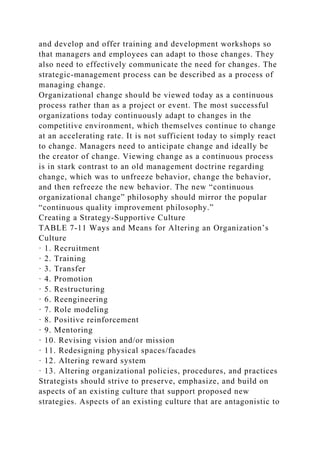 and develop and offer training and development workshops so
that managers and employees can adapt to those changes. They
also need to effectively communicate the need for changes. The
strategic-management process can be described as a process of
managing change.
Organizational change should be viewed today as a continuous
process rather than as a project or event. The most successful
organizations today continuously adapt to changes in the
competitive environment, which themselves continue to change
at an accelerating rate. It is not sufficient today to simply react
to change. Managers need to anticipate change and ideally be
the creator of change. Viewing change as a continuous process
is in stark contrast to an old management doctrine regarding
change, which was to unfreeze behavior, change the behavior,
and then refreeze the new behavior. The new “continuous
organizational change” philosophy should mirror the popular
“continuous quality improvement philosophy.”
Creating a Strategy-Supportive Culture
TABLE 7-11 Ways and Means for Altering an Organization’s
Culture
· 1. Recruitment
· 2. Training
· 3. Transfer
· 4. Promotion
· 5. Restructuring
· 6. Reengineering
· 7. Role modeling
· 8. Positive reinforcement
· 9. Mentoring
· 10. Revising vision and/or mission
· 11. Redesigning physical spaces/facades
· 12. Altering reward system
· 13. Altering organizational policies, procedures, and practices
Strategists should strive to preserve, emphasize, and build on
aspects of an existing culture that support proposed new
strategies. Aspects of an existing culture that are antagonistic to
 
