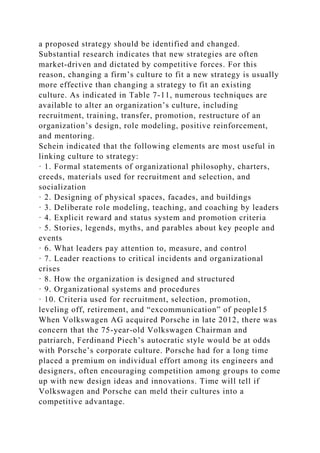 a proposed strategy should be identified and changed.
Substantial research indicates that new strategies are often
market-driven and dictated by competitive forces. For this
reason, changing a firm’s culture to fit a new strategy is usually
more effective than changing a strategy to fit an existing
culture. As indicated in Table 7-11, numerous techniques are
available to alter an organization’s culture, including
recruitment, training, transfer, promotion, restructure of an
organization’s design, role modeling, positive reinforcement,
and mentoring.
Schein indicated that the following elements are most useful in
linking culture to strategy:
· 1. Formal statements of organizational philosophy, charters,
creeds, materials used for recruitment and selection, and
socialization
· 2. Designing of physical spaces, facades, and buildings
· 3. Deliberate role modeling, teaching, and coaching by leaders
· 4. Explicit reward and status system and promotion criteria
· 5. Stories, legends, myths, and parables about key people and
events
· 6. What leaders pay attention to, measure, and control
· 7. Leader reactions to critical incidents and organizational
crises
· 8. How the organization is designed and structured
· 9. Organizational systems and procedures
· 10. Criteria used for recruitment, selection, promotion,
leveling off, retirement, and “excommunication” of people15
When Volkswagen AG acquired Porsche in late 2012, there was
concern that the 75-year-old Volkswagen Chairman and
patriarch, Ferdinand Piech’s autocratic style would be at odds
with Porsche’s corporate culture. Porsche had for a long time
placed a premium on individual effort among its engineers and
designers, often encouraging competition among groups to come
up with new design ideas and innovations. Time will tell if
Volkswagen and Porsche can meld their cultures into a
competitive advantage.
 