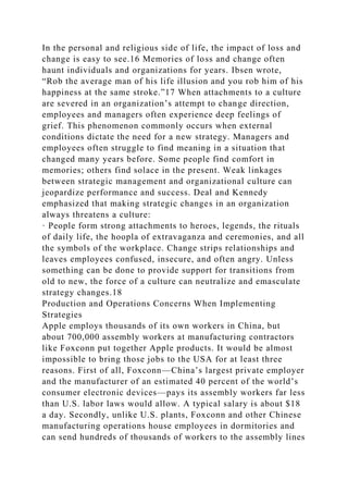 In the personal and religious side of life, the impact of loss and
change is easy to see.16 Memories of loss and change often
haunt individuals and organizations for years. Ibsen wrote,
“Rob the average man of his life illusion and you rob him of his
happiness at the same stroke.”17 When attachments to a culture
are severed in an organization’s attempt to change direction,
employees and managers often experience deep feelings of
grief. This phenomenon commonly occurs when external
conditions dictate the need for a new strategy. Managers and
employees often struggle to find meaning in a situation that
changed many years before. Some people find comfort in
memories; others find solace in the present. Weak linkages
between strategic management and organizational culture can
jeopardize performance and success. Deal and Kennedy
emphasized that making strategic changes in an organization
always threatens a culture:
· People form strong attachments to heroes, legends, the rituals
of daily life, the hoopla of extravaganza and ceremonies, and all
the symbols of the workplace. Change strips relationships and
leaves employees confused, insecure, and often angry. Unless
something can be done to provide support for transitions from
old to new, the force of a culture can neutralize and emasculate
strategy changes.18
Production and Operations Concerns When Implementing
Strategies
Apple employs thousands of its own workers in China, but
about 700,000 assembly workers at manufacturing contractors
like Foxconn put together Apple products. It would be almost
impossible to bring those jobs to the USA for at least three
reasons. First of all, Foxconn—China’s largest private employer
and the manufacturer of an estimated 40 percent of the world’s
consumer electronic devices—pays its assembly workers far less
than U.S. labor laws would allow. A typical salary is about $18
a day. Secondly, unlike U.S. plants, Foxconn and other Chinese
manufacturing operations house employees in dormitories and
can send hundreds of thousands of workers to the assembly lines
 