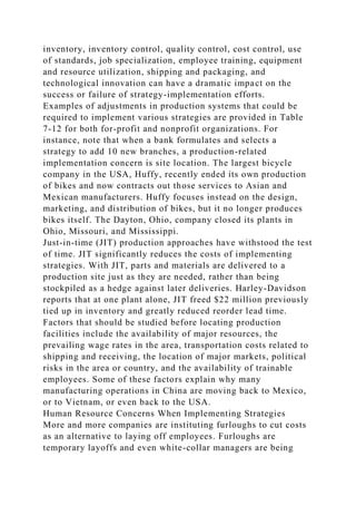 inventory, inventory control, quality control, cost control, use
of standards, job specialization, employee training, equipment
and resource utilization, shipping and packaging, and
technological innovation can have a dramatic impact on the
success or failure of strategy-implementation efforts.
Examples of adjustments in production systems that could be
required to implement various strategies are provided in Table
7-12 for both for-profit and nonprofit organizations. For
instance, note that when a bank formulates and selects a
strategy to add 10 new branches, a production-related
implementation concern is site location. The largest bicycle
company in the USA, Huffy, recently ended its own production
of bikes and now contracts out those services to Asian and
Mexican manufacturers. Huffy focuses instead on the design,
marketing, and distribution of bikes, but it no longer produces
bikes itself. The Dayton, Ohio, company closed its plants in
Ohio, Missouri, and Mississippi.
Just-in-time (JIT) production approaches have withstood the test
of time. JIT significantly reduces the costs of implementing
strategies. With JIT, parts and materials are delivered to a
production site just as they are needed, rather than being
stockpiled as a hedge against later deliveries. Harley-Davidson
reports that at one plant alone, JIT freed $22 million previously
tied up in inventory and greatly reduced reorder lead time.
Factors that should be studied before locating production
facilities include the availability of major resources, the
prevailing wage rates in the area, transportation costs related to
shipping and receiving, the location of major markets, political
risks in the area or country, and the availability of trainable
employees. Some of these factors explain why many
manufacturing operations in China are moving back to Mexico,
or to Vietnam, or even back to the USA.
Human Resource Concerns When Implementing Strategies
More and more companies are instituting furloughs to cut costs
as an alternative to laying off employees. Furloughs are
temporary layoffs and even white-collar managers are being
 